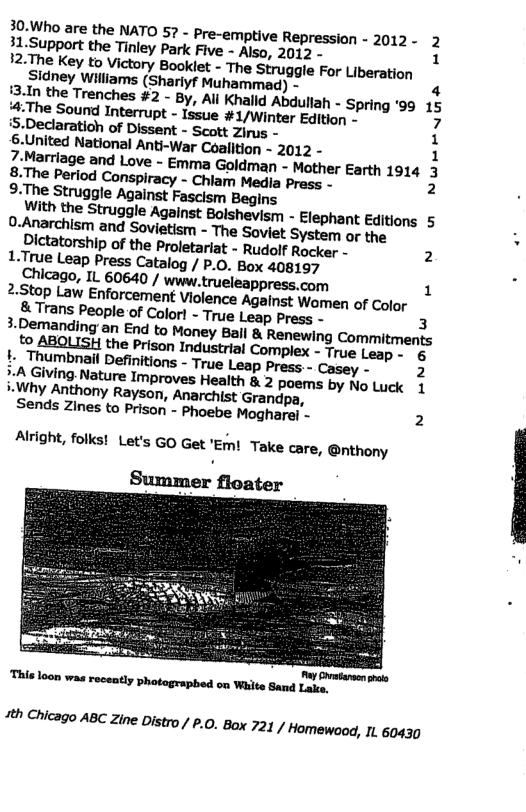 30.Who are the NATO 57 - Pre-emptive Repression - 2012- 2 31.Support the Tinley Park Five - Also, 2012 12.The Key to Victory Booklet - The Struggle For Liberation Sidney Williams (Shariyf Muhammad) - 4 i3.In the Trenches #2 - By, All Khalld Abdullah - Spring ’99 15 #:The Sound Interrupt - Issue #1/Winter Edition - 7 S.Declaratioh of Dissent - Scott Zirus - 1 S-United National Anti-War Coalition - 2012 - 1 7:Marriage and Love - Emma Goldman - Mother Earth 1914 3 8.The Period Conspiracy - Chlam Medla Pross - 2 9:The Struggle Against Fascism Begins Arith the Struggle Against Bolshevism - Elephant Editions 5 0-Anarchism and Sovietism - The Soviet System or the Dictatorship of the Proletariat - Rudolf Rocker - 2 L.True Leap Press Catalog / P.0. Box 408197 Chicago, IL 60640 / www. trueleappress.com 1 2:Stop Law Enforcement Viclence Against Women of Color & Trans People of Color! - True Leap Press - 3 Demanding an End to Maney Bail & Renewing Commitments to thony Rayson, Anarchist Grandpa, Sends Zines to Prison - Phoebe Mogharel - 2 Alright, folks! Let’s GO Get "Emi Take care, @nthony T nummm—mwummm “th Chicago ABC Zine Distro / £.0. Box 721 / Homewood, I1. 60430